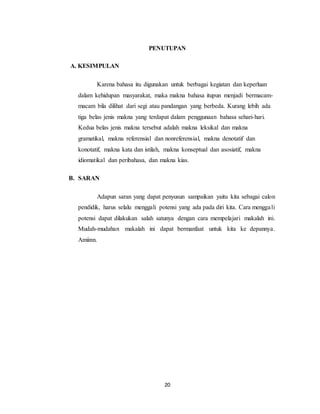 20
PENUTUPAN
A. KESIMPULAN
Karena bahasa itu digunakan untuk berbagai kegiatan dan keperluan
dalam kehidupan masyarakat, maka makna bahasa itupun menjadi bermacam-
macam bila dilihat dari segi atau pandangan yang berbeda. Kurang lebih ada
tiga belas jenis makna yang terdapat dalam penggunaan bahasa sehari-hari.
Kedua belas jenis makna tersebut adalah makna leksikal dan makna
gramatikal, makna referensial dan nonreferensial, makna denotatif dan
konotatif, makna kata dan istilah, makna konseptual dan asosiatif, makna
idiomatikal dan peribahasa, dan makna kias.
B. SARAN
Adapun saran yang dapat penyusun sampaikan yaitu kita sebagai calon
pendidik, harus selalu menggali potensi yang ada pada diri kita. Cara menggali
potensi dapat dilakukan salah satunya dengan cara mempelajari makalah ini.
Mudah-mudahan makalah ini dapat bermanfaat untuk kita ke depannya.
Amiinn.
 