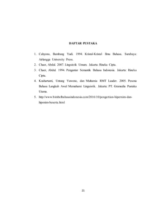 21
DAFTAR PUSTAKA
1. Cahyono, Bambang Yudi. 1994. Kristal-Kristal Ilmu Bahasa. Surabaya:
Airlangga University Press.
2. Chaer, Abdul. 2007. Linguistik Umum. Jakarta: Rineka Cipta.
3. Chaer, Abdul. 1994. Pengantar Semantik Bahasa Indonesia. Jakarta: Rineka
Cipta.
4. Kushartanti, Untung Yuwono, dan Multamia RMT Lauder. 2005. Pesona
Bahasa Langkah Awal Memahami Linguistik. Jakarta: PT. Gramedia Pustaka
Utama.
5. http://www.bimbelbahasaindonesia.com/2016/10/pengertian-hipernim-dan-
hiponim-beserta.html
 