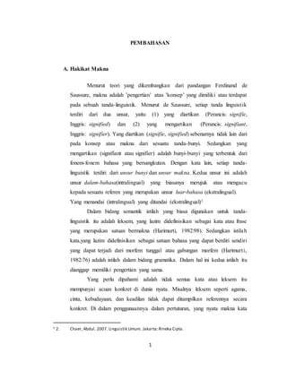 1
PEMBAHASAN
A. Hakikat Makna
Menurut teori yang dikembangkan dari pandangan Ferdinand de
Saussure, makna adalah ’pengertian’ atau ’konsep’ yang dimiliki atau terdapat
pada sebuah tanda-linguistik. Menurut de Saussure, setiap tanda linguistik
terdiri dari dua unsur, yaitu (1) yang diartikan (Perancis: signifie,
Inggris: signified) dan (2) yang mengartikan (Perancis: signifiant,
Inggris: signifier). Yang diartikan (signifie, signified) sebenarnya tidak lain dari
pada konsep atau makna dari sesuatu tanda-bunyi. Sedangkan yang
mengartikan (signifiant atau signifier) adalah bunyi-bunyi yang terbentuk dari
fonem-fonem bahasa yang bersangkutan. Dengan kata lain, setiap tanda-
linguistik terdiri dari unsur bunyi dan unsur makna. Kedua unsur ini adalah
unsur dalam-bahasa(intralingual) yang biasanya merujuk atau mengacu
kepada sesuatu referen yang merupakan unsur luar-bahasa (ekstralingual).
Yang menandai (intralingual) yang ditandai (ekstralingual)1
Dalam bidang semantik istilah yang biasa digunakan untuk tanda-
linguistik itu adalah leksem, yang lazim didefinisikan sebagai kata atau frase
yang merupakan satuan bermakna (Harimurti, 1982:98). Sedangkan istilah
kata,yang lazim didefinisikan sebagai satuan bahasa yang dapat berdiri sendiri
yang dapat terjadi dari morfem tunggal atau gabungan morfem (Harimurti,
1982:76) adalah istilah dalam bidang gramatika. Dalam hal ini kedua istilah itu
dianggap memiliki pengertian yang sama.
Yang perlu dipahami adalah tidak semua kata atau leksem itu
mempunyai acuan konkret di dunia nyata. Misalnya leksem seperti agama,
cinta, kebudayaan, dan keadilan tidak dapat ditampilkan referennya secara
konkret. Di dalam penggunaannya dalam pertuturan, yang nyata makna kata
1 2. Chaer, Abdul. 2007. Linguistik Umum. Jakarta:Rineka Cipta.
 