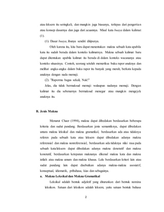 2
atau leksem itu seringkali, dan mungkin juga biasanya, terlepas dari pengertian
atau konsep dasarnya dan juga dari acuannya. Misal kata buaya dalam kalimat
(1).
(1). Dasar buaya, ibunya sendiri ditipunya.
Oleh karena itu, kita baru dapat menentukan makna sebuah kata apabila
kata itu sudah berada dalam konteks kalimatnya. Makna sebuah kalimat baru
dapat ditentukan apabila kalimat itu berada di dalam konteks wacananya atau
konteks situasinya. Contoh, seorang setelah memeriksa buku rapor anaknya dan
melihat angka-angka dalam buku rapor itu banyak yang merah, berkata kepada
anaknya dengan nada memuji.
(2). ”Rapormu bagus sekali, Nak!”
Jelas, dia tidak bermaksud memuji walaupun nadanya memuji. Dengan
kalimat itu dia sebenarnya bermaksud menegur atau mungkin mengejek
anaknya itu.
B. Jenis Makna
Menurut Chaer (1994), makna dapat dibedakan berdasarkan beberapa
kriteria dan sudut pandang. Berdasarkan jenis semantiknya, dapat dibedakan
antara makna leksikal dan makna gramatikal, berdasarkan ada atau tidaknya
referen pada sebuah kata atau leksem dapat dibedakan adanya makna
referensial dan makna nonreferensial, berdasarkan ada tidaknya nilai rasa pada
sebuah kata/leksem dapat dibedakan adanya makna denotatif dan makna
konotatif, berdasarkan ketepatan maknanya dikenal makna kata dan makna
istilah atau makna umum dan makna khusus. Lalu berdasarkan kriteri lain atau
sudut pandang lain dapat disebutkan adanya makna-makna asosiatif,
konseptual, idiomatik, pribahasa, kias dan sebagainya.
a. Makna Leksikal dan Makna Gramatikal
Leksikal adalah bentuk adjektif yang diturunkan dari bentuk nomina
leksikon. Satuan dari leksikon adalah leksem, yaitu satuan bentuk bahasa
 