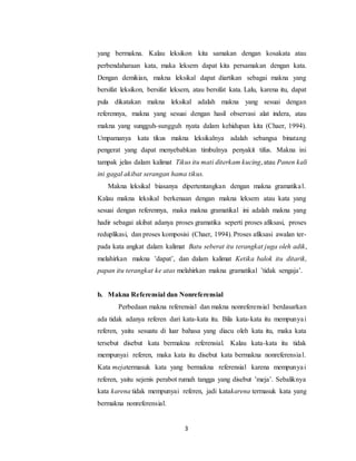 3
yang bermakna. Kalau leksikon kita samakan dengan kosakata atau
perbendaharaan kata, maka leksem dapat kita persamakan dengan kata.
Dengan demikian, makna leksikal dapat diartikan sebagai makna yang
bersifat leksikon, bersifat leksem, atau bersifat kata. Lalu, karena itu, dapat
pula dikatakan makna leksikal adalah makna yang sesuai dengan
referennya, makna yang sesuai dengan hasil observasi alat indera, atau
makna yang sungguh-sungguh nyata dalam kehidupan kita (Chaer, 1994).
Umpamanya kata tikus makna leksikalnya adalah sebangsa binatang
pengerat yang dapat menyebabkan timbulnya penyakit tifus. Makna ini
tampak jelas dalam kalimat Tikus itu mati diterkam kucing, atau Panen kali
ini gagal akibat serangan hama tikus.
Makna leksikal biasanya dipertentangkan dengan makna gramatikal.
Kalau makna leksikal berkenaan dengan makna leksem atau kata yang
sesuai dengan referennya, maka makna gramatikal ini adalah makna yang
hadir sebagai akibat adanya proses gramatika seperti proses afiksasi, proses
reduplikasi, dan proses komposisi (Chaer, 1994). Proses afiksasi awalan ter-
pada kata angkat dalam kalimat Batu seberat itu terangkat juga oleh adik,
melahirkan makna ’dapat’, dan dalam kalimat Ketika balok itu ditarik,
papan itu terangkat ke atas melahirkan makna gramatikal ’tidak sengaja’.
b. Makna Referensial dan Nonreferensial
Perbedaan makna referensial dan makna nonreferensial berdasarkan
ada tidak adanya referen dari kata-kata itu. Bila kata-kata itu mempunyai
referen, yaitu sesuatu di luar bahasa yang diacu oleh kata itu, maka kata
tersebut disebut kata bermakna referensial. Kalau kata-kata itu tidak
mempunyai referen, maka kata itu disebut kata bermakna nonreferensial.
Kata mejatermasuk kata yang bermakna referensial karena mempunyai
referen, yaitu sejenis perabot rumah tangga yang disebut ’meja’. Sebaliknya
kata karena tidak mempunyai referen, jadi katakarena termasuk kata yang
bermakna nonreferensial.
 