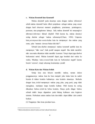 4
c. Makna Denotatif dan Konotatif
Makna denotatif pada dasarnya sama dengan makna referensial
sebab makna denotatif lazim diberi penjelasan sebagai makna yang sesuai
dengan hasil observasi menurut penglihatan, penciuman, pendengaran,
perasaan, atau pengalaman lainnya. Jadi, makna denotatif ini menyangkut
informasi-informasi faktual objektif. Oleh karena itu, makna denotasi
sering disebut sebagai ’makna sebenarnya’(Chaer, 1994). Umpama
kata perempuan dan wanita kedua kata itu mempunyai dua makna yang
sama, yaitu ’manusia dewasa bukan laki-laki’2.
Sebuah kata disebut mempunyai makna konotatif apabila kata itu
mempunyai ”nilai rasa”, baik positif maupun negatif. Jika tidak memiliki
nilai rasa maka dikatakan tidak memiliki konotasi. Tetapi dapat juga disebut
berkonotasi netral. Makna konotatif dapat juga berubah dari waktu ke
waktu. Misalnya kata ceramah dulu kata ini berkonotasi negatif karena
berarti ’cerewet’, tetapi sekarang konotasinya positif.
d. Makna Kata dan Makna Istilah
Setiap kata atau leksem memiliki makna, namun dalam
penggunaannya makna kata itu baru menjadi jelas kalau kata itu sudah
berada di dalam konteks kalimatnya atau konteks situasinya. Berbeda
dengan kata, istilah mempunyai makna yang jelas, yang pasti, yang tidak
meragukan, meskipun tanpa konteks kalimat. Oleh karena itu sering
dikatakan bahwa istilah itu bebas konteks. Hanya perlu diingat bahwa
sebuah istilah hanya digunakan pada bidang keilmuan atau kegiatan
tertentu. Perbedaan antara makna kata dan istilah dapat dilihat dari contoh
berikut:
(1) Tangannya luka kena pecahan kaca.
2 Makna denotative adalah makna asli dari sebuah kata dasar.
 