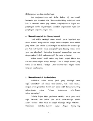 5
(2) Lengannya luka kena pecahan kaca.
Kata tangan dan lengan pada kedua kalimat di atas adalah
bersinonim atau bermakna sama. Namun dalam bidang kedokteran kedua
kata itu memiliki makna yang berbeda. Tangan bermakna bagian dari
pergelangan sampai ke jari tangan; sedangkan lengan adalah bagian dari
pergelangan sampai ke pangkal bahu.
e. Makna Konseptual dan Makna Asosiatif
Leech (1976) membagi makna menjadi makna konseptual dan
makna asosiatif. Yang dimaksud dengan makna konseptual adalah makna
yang dimiliki oleh sebuah leksem terlepas dari konteks atau asosiasi apa
pun. Kata kuda memiliki makna konseptual ’sejenis binatang berkaki empat
yang biasa dikendarai’. Jadi makna konseptual sesungguhnya sama saja
dengan makna leksikal, makna denotatif, dan makna referensial.
Makna asosiatif adalah makna yang dimiliki sebuah leksem atau
kata berkenaan dengan adanya hubungan kata itu dengan sesuatu yang
berada di luar bahasa. Misalnya, kata melatiberasosiasi dengan sesuatu
yang suci atau kesucian.
f. Makna Idiomatikal dan Peribahasa
Idiomatikal adalah satuan ujaran yang maknanya tidak
dapat ”diramalkan” dari makna unsur-unsurnya, baik secara leksikal
maupun secara gramatikal. Contoh dari idiom adalah bentukmembanting
tulang dengan makna ’bekerja keras’, meja hijau dengan
makna ’pengadilan’.
Berbeda dengan idiom, peribahasa memiliki makna yang masih
dapat ditelusuri atau dilacak dari makna unsur-unsurnya karena
adanya ”asosiasi” antara makna asli dengan maknanya sebagai peribahasa.
Umpamanya peribahasa Seperti anjing dengan kucing yang
 