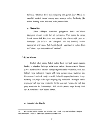 6
bermakna ’dikatakan ihwal dua orang yang tidak pernah akur’. Makna ini
memiliki asosiasi, bahwa binatang yang namanya anjing dan kucing jika
berdua memang selalu berkelahi, tidak pernah damai.
g. Makna Kias
Dalam kehidupan sehari-hari, penggunaan istilah arti kiasan
digunakan sebagai oposisi dari arti sebenarnya. Oleh karena itu, semua
bentuk bahasa (baik kata, frase, atau kalimat) yang tidak merujuk pada arti
sebenarnya (arti leksikal, arti konseptual, atau arti denotatif) disebut
mempunyai arti kiasan. Jadi, bentuk-bentuk seperti puteri malam dalam
arti ’bulan’, raja siang dalam arti ’matahari’.
C. Relasi Makna
Disebut relasi makna. Relasi makna dapat berwujud macam-macam.
Berikut ini diuraikan beberapa wujud relasi makna. Secara semantik Verhaar
(1978) mendefinisikan sinonimi sebagai ungkapan (bisa berupa kata, frase, atau
kalimat) yang maknanuya kurang lebih sama dengan makna ungkapan lain.
Umpamanya kata buruk dan jelek adalah du buah kata yang bersinonim; bunga,
kembang, dan puspa adalah tiga kata yang yang bersinonim. Hubungan makna
antara dua buah kata yang bersinonim bersifat dua arah. Namun, dua buah kata
yang bersinonim itu; kesamaannya tidak seratus persen, hanya kurang lebih
saja. Kesamaannya tidak bersifat mutlak.3
a. Antonimi dan Oposisi
3 4. Kushartanti,Untung Yuwono, dan Multamia RMT Lauder. 2005. Pesona Bahasa Langkah
Awal Memahami Linguistik.Jakarta:PT. Gramedia Pustaka Utama.
 