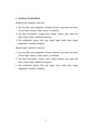 7
C. DAMPAK SMARTPHONE
Dampak positif smartphone antara lain :
 Kita akan lebih cepat mendapatkan informasi-informasi yang akurat dan terbaru
di bumi bagian manapun melalui internet di smartphone
 Kita dapat berkomunikasi dengan teman, maupun keluarga yang sangat jauh
hanya dengan melalui handphone/smartphone
 Kita mendapatkan layanan bank yang dengan sangat mudah hanya dengan
menggunakan teknologi smartphone
Dampak negatif smartphone antara lain :
 Kita akan lebih cepat mendapatkan informasi-informasi yang akurat dan terbaru
di bumi bagian manapun melalui internet di smartphone
 Kita dapat berkomunikasi dengan teman, maupun keluarga yang sangat jauh
hanya dengan melalui handphone/smartphone
 Kita mendapatkan layanan bank yang dengan sangat mudah hanya dengan
menggunakan teknologi smartphone
 