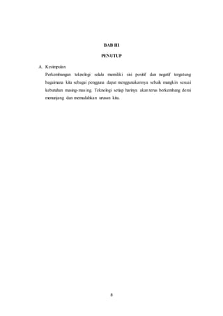 8
BAB III
PENUTUP
A. Kesimpulan
Perkembangan teknologi selalu memiliki sisi positif dan negatif tergatung
bagaimana kita sebagai pengguna dapat menggunakannya sebaik mungkin sesuai
kebutuhan masing-masing. Teknologi setiap harinya akan terus berkembang demi
menunjang dan memudahkan urusan kita.
 