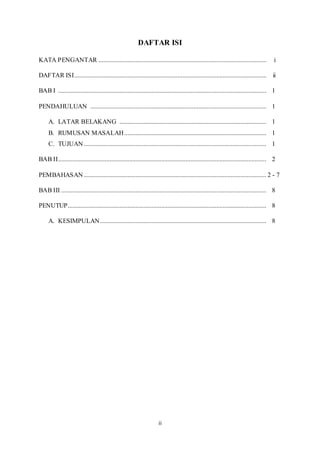 ii
DAFTAR ISI
KATA PENGANTAR ........................................................................................................ i
DAFTAR ISI....................................................................................................................... ii
BAB I ................................................................................................................................. 1
PENDAHULUAN ............................................................................................................. 1
A. LATAR BELAKANG ........................................................................................... 1
B. RUMUSAN MASALAH........................................................................................ 1
C. TUJUAN ................................................................................................................. 1
BAB II................................................................................................................................. 2
PEMBAHASAN ................................................................................................................. 2 - 7
BAB III ............................................................................................................................... 8
PENUTUP........................................................................................................................... 8
A. KESIMPULAN....................................................................................................... 8
 