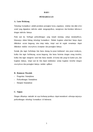 1
BAB I
PENDAHULUAN
A. Latar Belakang
Teknologi komunikasi adalah peralatan perangkat keras, organisasi, struktur dan nilai-nilai
sosial yang digunakan individu untuk mengumpulkan, memproses dan bertukar informasi
dengan individu lainnya.
Pada saat ini, berbagai perkembangan yang terjadi memang cukup menakjubkan,
khususnya dalam bidang teknologi komunikasi. Dahulu kegiatan sehari-hari hanya dapat
dilakukan secara langsung atau tatap muka, tetapi saat ini segala sesuatunya dapat
dilakukan melalui smartphone, komputer dan perangkat lainnya.
Semula jika ingin berbelanja kita harus datang ke pasar tradisional atau pasar swalayan,
ketika kita ingin berbincang secara langsung kita harus bertemu dengan orang tersebut,
ketika kita ingin mengirim surat kita harus menulis di kertas lalu pergi ke kantor pos, dan
kegiatan lainnya, tetapi saat ini kita dapat melakukan semua kegiatan tersebut dengan
smartphone dan perangkat lainnya melalui aplikasi.
B. Rumusan Masalah
- Pengertian Smartphone
- Perkembangan Smartphone
- Dampak Smartphone
C. Tujuan
Dengan dibuatnya makalah ini saya berharap pembaca dapat memahami seberapa majunya
perkembangan teknologi komunikasi di Indonesia.
 