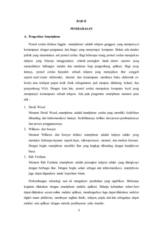 2
BAB II
PEMBAHASAN
A. Pengertian Smartphone
Ponsel cerdas (bahasa Inggris: smartphone) adalah telepon genggam yang mempunyai
kemampuan dengan pengunaan dan fungsi yang menyerupai komputer. Belum ada standar
pabrik yang menentukan arti ponsel cerdas. Bagi beberapa orang, ponsel cerdas merupakan
telepon yang bekerja menggunakan seluruh perangkat lunak sistem operasi yang
menyediakan hubungan standar dan mendasar bagi pengembang aplikasi. Bagi yang
lainnya, ponsel cerdas hanyalah sebuah telepon yang menyajikan fitur canggih
seperti surel (surat elektronik), internet dan kemampuan membaca buku elektronik (e-
book) atau terdapat papan ketik (baik sebagaimana jadi maupun dihubung keluar) dan
penyambung VGA. Dengan kata lain, ponsel cerdas merupakan komputer kecil yang
mempunyai kemampuan sebuah telepon. Ada pula pengertian smartphone menurut para
ahli :
1. David Wood
Menurut David Wood, smartphone adalah handphone cerdas yang memiliki kelebihan
dibanding alat telekomunikasi lainnya. Kelebihannya terlihat dari proses pembuatannya
dan proses penggunaannya.
2. Williams dan Sawyer
Menurut Williams dan Sawyer definisi smartphone adalah telepon seluler yang
memakai beberapa layanan seperti layar, mikroprosesor, memori, dan modem bawaan.
Dengan begitu smartphone memiliki fitur yang lengkap dibanding dengan handphone
biasa.
3. Ridi Ferdiana
Menurut Ridi Ferdiana smartphone adalah perangkat telepon seluler yang dilengkapi
dengan berbagai fitur. Dengan begitu selain sebagai alat telekomunikasi, smartphone
juga dapat digunakan untuk keperluan bisnis.
Perkembangan teknologi saat ini mengalami perubahan yang signifikan. Beberapa
kegiatan dilakukan dengan smartphone melalui aplikasi. Belanja kebutuhan sehari-hari
dapat dilakukan secara online melalui aplikasi, mendengarkan lagu dapat dilakukan melalui
digital music platforms, membayar tagihan listrik, telepon, pajak, dan lain sebagainya dapat
melalui satu aplikasi dengan metode pembayaran yaitu transfer.
 