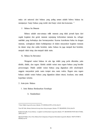 6
maka ciri universal dari bahasa yang paling umum adalah bahwa bahasa itu
mempunyai bunyi bahasa yang terdiri dari bunyi vokal dan konsonan. 5
J. Bahasa Itu Dinamis
Bahasa adalah satu-satunya milik manusia yang tidak pernah lepas dari
segala kegiatan dan gerak manusia sepanjang keberadaan manusia itu, sebagai
makhluk yang berbudaya dan bermasyarakat. Karena keterikatan bahsa itu dengan
manusia, sedangkaan dalam kehidupannya di dalam masyarakat kegiatan manusia
itu tidaak tetap dan selalu berubah, maka bahasa itu juga menjadi ikut berubah,
menjadi tidak tetap, dan menjadi tidak statis.
K. Bahasa Itu Bervariasi
Mengenal variasi bahasa ini ada tiga istilah yang perlu diketahui, yaitu
idiolek, dialek, dan ragam. Idiolek adalah variasi atau ragam bahasa yang bersifat
perseorangan. Dialek adalah variasi bahasa yang digunakan oleh sekelompok
anggota masyarakat pada suatu tempat atau suatu waktu. Ragam atau ragam
bahasa adalah variasi bahasa yang digunakan dalam situasi, keadaan, atau untuk
keperluan tertentu.
2. Jenis-jenis Bahasa
1. Jenis Bahasa Berdasarkan Sosiologis
A. Standardisasi
5
Chaer Abdul, Linguistik umum,(Jakarta : PT.RINEKACIPTA,2014), hlm25.
Yanti GP, dkk, Bahasa Indonesiakonsep dasar dan penerapan,(Jakarta : PT.GRASINDO, 2016), hlm50.
Kushartanti,dkk, PesonaBahasa : Langkah Awal Memahami Linguistik, (Jakarta : PT. GRAMEDIA PUSTAKA UTAMA,
2009), hlm75.
Suherlan R Odien, Ihwar Ilmu BahasaDanCakupannyaPengantar Memahami Linguistik, (Banten : FKIP UNTIRTA
PRESS), hm 90.
 