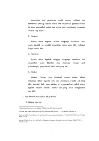 7
Standardiasi atau pembakuan adalah adanya kodifikasi dan
penerimaan terhadap sebuah bahasa oleh masyarakat pemakai bahasa
itu akan seperangkat kaidah atau norma yang menentukan pemakaian
“bahasa yang benar”.6
B. Otonomi
Sebuah sistem linguistik disebut mempunyai keotomian kalau
sistem linguistik itu memiliki kemandirian sistem yang tidak berkaitan
dengan bahasa lain.
C. Historisitas
Sebuah sistem linguistik dianggap mempunyai historisitas atau
kesejarahan kalau diketahui atau dipercaya sebagai hasil
perkembangan yang normal padaa masa yang lalu.
D. Vitalitas
Menurut Fishman yang dimaksud dengan vitalitas adalah
pemakaian sistem linguistik oleh satu masyarakat penutur asli yang
tidak terisolasi. Jadi, unsur vitalitas ini mempersoalkan apakah sistem
lingiustik tersebut memiliki penutur asli yang masih menggunakan
atau tidak.
2. Jenis Bahasa Berdasarkan Sikap Politik
1. Bahasa Nasional
6
Chaer Abdul, Linguistik umum,(Jakarta : PT.RINEKACIPTA,2014), hlm25.
Yanti GP, dkk, Bahasa Indonesiakonsep dasar danpenerapan, (Jakarta : PT.GRASINDO, 2016), hlm50.
Kushartanti,dkk, PesonaBahasa : Langkah Awal Memahami Linguistik, (Jakarta : PT. GRAMEDIA PUSTAKA UTAMA,
2009), hlm75.
Suherlan R Odien, Ihwar Ilmu BahasaDanCakupannyaPengantar Memahami Linguistik, (Banten : FKIP UNTIRTA
PRESS), hm 90.
 