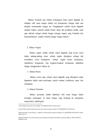 8
Bahasa Nasional atau bahasa kebangsaan kalau sistem linguistik itu
diangkat oleh suatu bangsa (dalam arti kenegaraan) sebagai salah satu
identitas kenasionalan bangsa itu. Pengangkatan sebuah sistem linguistik
menjadi bahasa nasional adalah berkat sikap dan pemikiran politik, yaitu
agar dikenal sebagai sebuah bangsa (dengan negara yang berdaulat dan
berpemerintahan sendiri) berbeda dengan bangsa lainnya.7
2. Bahasa Negara
Bahasa negara adalah sebuah sistem linguistik yang secara resmi
dalam undang-undang dasar sebuah negara ditetapkan sebagai alat
komunikasi resmi kenegaraan. Artinya, segala urusan kenegaraan,
administrasi kenegaraan, dan kegiatan-kegiatan kenegaraan dijalankan
dengan menggunakan bahasa itu.
3. Bahasa Resmi
Bahasa resmi yaitu sebuah sistem linguistik yang ditetapkan untuk
digunakan dalam suatu pertemuan, seperti seminar, konferensi, rapat, dan
sebagainya.
4. Bahasa Persatuan
Bahasa persatuan adalah dilakukan oleh suatu bangsa dalam
kerangka perjuangan, di mana bangsa yang berjuang itu merupakan
masayarakat multilingual.
7
Chaer Abdul, Linguistik umum,(Jakarta : PT.RINEKACIPTA,2014), hlm25.
Yanti GP, dkk, Bahasa Indonesiakonsep dasar danpenerapan, (Jakarta : PT.GRASINDO, 2016), hlm50.
Kushartanti,dkk, PesonaBahasa : Langkah Awal Memahami Linguistik, (Jakarta : PT. GRAMEDIA PUSTAKA UTAMA,
2009), hlm75.
Suherlan R Odien, Ihwar Ilmu BahasaDanCakupannyaPengantar Memahami Linguistik, (Banten : FKIP UNTIRTA
PRESS), hm 90.
 