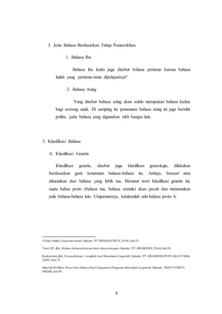 9
3. Jenis Bahasa Berdasarkan Tahap Pemerolehan
1. Bahasa Ibu
Bahasa ibu lazim juga disebut bahasa pertama karena bahasa
itulah yang pertama-tama dipelajarinya8.
2. Bahasa Asing
Yang disebut bahasa asing akan selalu merupakan bahasa kedua
bagi seorang anak. Di samping itu penamaan bahasa asing ini juga bersifat
politis, yaitu bahasa yang digunakan oleh bangsa lain.
3. Klasifikasi Bahasa
A. Klasifikasi Genetis
Klasifikasi genetis, disebut juga klasifikasi geneologis, dilakukan
berdasarkan garis keturunan bahasa-bahasa itu. Artinya, berasal atau
diturunkan dari bahasa yang lebih tua. Menurut teori klasifikasi genetis ini,
suatu bahsa proto (bahasa tua, bahasa semula) akan pecah dan menurunkan
pula bahasa-bahasa lain. Umpamannya, katakanlah ada bahasa proto A.
8
Chaer Abdul, Linguistik umum,(Jakarta : PT.RINEKACIPTA,2014), hlm25.
Yanti GP, dkk, Bahasa Indonesiakonsep dasar danpenerapan, (Jakarta : PT.GRASINDO, 2016), hlm50.
Kushartanti,dkk, PesonaBahasa : Langkah Awal Memahami Linguistik, (Jakarta : PT. GRAMEDIA PUSTAKA UTAMA,
2009), hlm75.
Suherlan R Odien, Ihwar Ilmu BahasaDanCakupannyaPengantar Memahami Linguistik, (Banten : FKIP UNTIRTA
PRESS), hm 90.
 