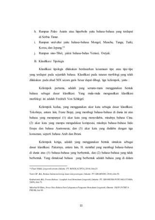 11
h. Rumpun Paleo Asiatis atau hiperbolis yaitu bahasa-bahasa yang terdapat
di Serbia Timur.
i. Rumpun ural-altai yaitu bahasa-bahasa Mongol, Manchu, Tungu, Turki,
Korea, dan Jepang.10
j. Rumpun sino-Tibet, yakni bahasa-bahas Yenisei, Ostyak.
B. Klasifikasi Tipologis
Klasifikasi tipologis dilakukan berdasarkan kesamaan tipe atau tipe-tipe
yang terdapat pada sejumlah bahasa. Klasifikasi pada tataran morfologi yang telah
dilakukan pada abad XIX secara garis besar dapat dibagi, tiga kelompok, yaitu :
Kelompok pertama, adalah yang semata-mata menggunakan bentuk
bahasa sebagai dasar klasifikasi. Yang mula-mula mengusulkan klasifikasi
morfologi ini adalah Fredrich Von Schlegel.
Kelompok kedua, yang menggunakan akar kata sebagia dasar klasifikasi.
Tokohnya, antara lain, Franz Bopp, yang membagi bahasa-bahasa di dunia ini atas
bahasa yang mempunyai (1) akar kata yang monosilabis, misalnya bahasa Cina;
(2) akar kata yang mampu mengadakan komposisi, misalnya bahasa-bahasa Indo
Eropa dan bahasa Austronesia; dan (3) akar kata yang disilabis dengan tiga
konsonan, seperti bahasa Arab dan Ibrani.
Kelompok ketiga, adalah yang menggunakan bentuk sintaksis sebagai
dasar klasifikasi. Pakarnya, antara lain, H. steinthal yang membagi bahasa-bahasa
di dunia atas (1) bahasa-bahasa yang berbentuk, dan (2) bahasa-bahasa yang tidak
berbentuk. Yang dimaksud bahasa yang berbentuk adalah bahasa yang di dalam
10
Chaer Abdul, Linguistik umum,(Jakarta : PT.RINEKACIPTA,2014), hlm25.
Yanti GP, dkk, Bahasa Indonesiakonsep dasar danpenerapan, (Jakarta : PT.GRASINDO, 2016), hlm50.
Kushartanti,dkk, PesonaBahasa : Langkah Awal Memahami Linguistik, (Jakarta : PT. GRAMEDIA PUSTAKA UTAMA,
2009), hlm75.
Suherlan R Odien, Ihwar Ilmu BahasaDanCakupannyaPengantar Memahami Linguistik, (Banten : FKIP UNTIRTA
PRESS), hm 90.
 