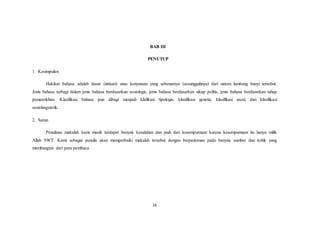 14
BAB III
PENUTUP
1. Kesimpulan
Hakikat bahasa adalah dasar (intisari) atau kenyataan yang sebenarnya (sesungguhnya) dari sistem lambang bunyi tersebut.
Jenis bahasa terbagi dalam jenis bahasa berdasarkan sosiologis, jenis bahasa berdasarkan sikap politis, jenis bahasa berdasarkan tahap
pemerolehan. Klasifikasi bahasa pun dibagi menjadi klafikasi tipologis, klasifikasi genetis, klasifikasi areal, dan klasifikasi
sosiolinguistik.
2. Saran
Penulisan makalah kami masih terdapat banyak kesalahan dan jauh dari kesempurnaan karena kesempurnaan itu hanya milik
Allah SWT. Kami sebagai penulis akan memperbaiki makalah tersebut dengan berpedoman pada banyak sumber dan kritik yang
membangun dari para pembaca.
 