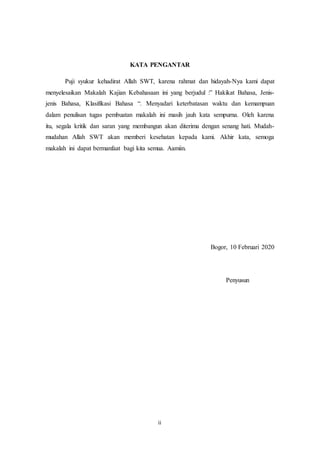 ii
KATA PENGANTAR
Puji syukur kehadirat Allah SWT, karena rahmat dan hidayah-Nya kami dapat
menyelesaikan Makalah Kajian Kebahasaan ini yang berjudul :” Hakikat Bahasa, Jenis-
jenis Bahasa, Klasifikasi Bahasa “. Menyadari keterbatasan waktu dan kemampuan
dalam penulisan tugas pembuatan makalah ini masih jauh kata sempurna. Oleh karena
itu, segala kritik dan saran yang membangun akan diterima dengan senang hati. Mudah-
mudahan Allah SWT akan memberi kesehatan kepada kami. Akhir kata, semoga
makalah ini dapat bermanfaat bagi kita semua. Aamiin.
Bogor, 10 Februari 2020
Penyusun
 
