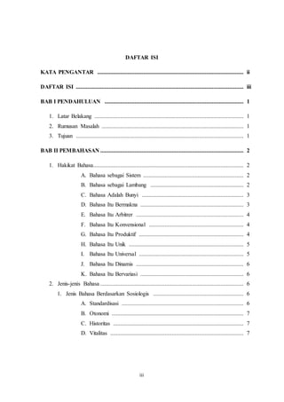 iii
DAFTAR ISI
KATA PENGANTAR ...................................................................................................... ii
DAFTAR ISI ..................................................................................................................... iii
BAB I PENDAHULUAN ................................................................................................. 1
1. Latar Belakang ........................................................................................................ 1
2. Rumusan Masalah ................................................................................................... 1
3. Tujuan ..................................................................................................................... 1
BAB II PEMBAHASAN .................................................................................................... 2
1. Hakikat Bahasa......................................................................................................... 2
A. Bahasa sebagai Sistem ...................................................................... 2
B. Bahasa sebagai Lambang ................................................................. 2
C. Bahasa Adalah Bunyi ....................................................................... 3
D. Bahasa Itu Bermakna ........................................................................ 3
E. Bahasa Itu Arbitrer ........................................................................... 4
F. Bahasa Itu Konvensional .................................................................. 4
G. Bahasa Itu Produktif ......................................................................... 4
H. Bahasa Itu Unik ................................................................................ 5
I. Bahasa Itu Universal ......................................................................... 5
J. Bahasa Itu Dinamis ........................................................................... 6
K. Bahasa Itu Bervariasi ........................................................................ 6
2. Jenis-jenis Bahasa .................................................................................................... 6
1. Jenis Bahasa Berdasarkan Sosiologis ............................................................... 6
A. Standardisasi ..................................................................................... 6
B. Otonomi ............................................................................................ 7
C. Historitas ........................................................................................... 7
D. Vitalitas ............................................................................................. 7
 
