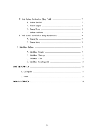 iv
2. Jenis Bahasa Berdasarkan Sikap Politik ........................................................... 7
A. Bahasa Nasional ............................................................................... 7
B. Bahasa Negara .................................................................................. 8
C. Bahasa Resmi ................................................................................... 8
D. Bahasa Persatuan .............................................................................. 8
3. Jenis Bahasa Berdasarkan Tahap Pemerolehan ................................................ 9
A. Bahasa Ibu ........................................................................................ 9
B. Bahasa Asing .................................................................................... 9
3. Klasifikasi Bahasa ................................................................................................. 9
A. Klasifikasi Genetis ............................................................................ 9
B. Klasifikasi Tipologis ........................................................................ 11
C. Klasifikasi Areal ............................................................................... 12
D. Klasifikasi Sosiolinguistik ................................................................ 12
BAB III PENUTUP ........................................................................................................... 14
1. Kesimpulan .................................................................................................... 14
2. Saran .............................................................................................................. 14
DFTAR PUSTAKA .......................................................................................................... 15
 