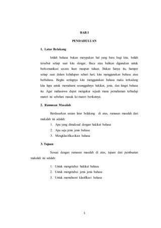 1
BAB I
PENDAHULUAN
1. Latar Belakang
Istilah bahasa bukan merypakan hal yang baru bagi kita. Istilah
tersebut setiap saat kita dengar, Baca atau bahkan digunakan untuk
berkomunikasi secara lisan maupun tulisan. Bukan hanya itu, hamper
setiap saat dalam kehidupan sehari hari, kita menggunakan bahasa atau
berbahasa. Begitu seringnya kita menggunakan bahasa maka terkadang
kita lupa untuk memahami sesungguhnya hakikat, jenis, dan fungsi bahasa
itu. Agar mahasiswa dapat mengukur sejauh mana pemahaman terhadap
materi ini sebelum masuk ke materi berikutnya.
2. Rumusan Masalah
Berdasarkan uraian latar belakang di atas, rumusan masalah dari
makalah ini adalah:
1. Apa yang dimaksud dengan hakikat bahasa
2. Apa saja jenis jenis bahasa
3. Mengklasifikasikan bahasa
3. Tujuan
Sesuai dengan rumusan masalah di atas, tujuan dari pembuatan
makalah ini adalah:
1. Untuk mengetahui hakikat bahasa
2. Untuk mengetahui jenis jenis bahasa
3. Untuk memehami klasifikasi bahasa
 