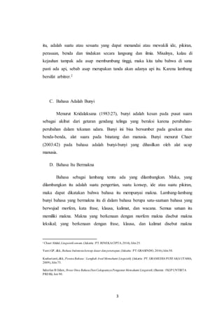 3
itu, adalah suatu atau sesuatu yang dapat menandai atau mewakili ide, pikiran,
perasaan, benda dan tindakan secara langsung dan ilmia. Misalnya, kalau di
kejauhan tampak ada asap membumbung tinggi, maka kita tahu bahwa di sana
pasti ada api, sebab asap merupakan tanda akan adanya api itu. Karena lambang
bersifat arbitrer.2
C. Bahasa Adalah Bunyi
Menurut Kridalaksana (1983:27), bunyi adalah kesan pada pusat suara
sebagai akibat dari getaran gendang telinga yang beraksi karena perubahan-
perubahan dalam tekanan udara. Bunyi ini bisa bersumber pada gesekan atau
benda-benda, alat suara pada binatang dan manusia. Bunyi menurut Chaer
(2003:42) pada bahasa adalah bunyi-bunyi yang dihasilkan oleh alat ucap
manusia.
D. Bahasa Itu Bermakna
Bahasa sebagai lambang tentu ada yang dilambangkan. Maka, yang
dilambangkan itu adalah suatu pengertian, suatu konsep, ide atau suatu pikiran,
maka dapat dikatakan bahwa bahasa itu mempunyai makna. Lambang-lambang
bunyi bahasa yang bermakna itu di dalam bahasa berupa satu-saatuan bahasa yang
berwujud morfem, kata frase, klausa, kalimat, dan wacana. Semua satuan itu
memiliki makna. Makna yang berkenaan dengan morfem makna disebut makna
leksikal; yang berkenaan dengan frase, klausa, dan kalimat disebut makna
2
Chaer Abdul, Linguistik umum,(Jakarta : PT.RINEKACIPTA,2014), hlm25.
Yanti GP, dkk, Bahasa Indonesiakonsep dasar danpenerapan,(Jakarta : PT.GRASINDO, 2016), hlm50.
Kushartanti,dkk, PesonaBahasa : Langkah Awal Memahami Linguistik, (Jakarta : PT. GRAMEDIA PUSTAKA UTAMA,
2009), hlm75.
Suherlan R Odien, Ihwar Ilmu BahasaDanCakupannyaPengantar Memahami Linguistik,(Banten : FKIP UNTIRTA
PRESS), hm 90.
 