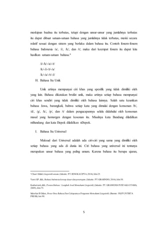 5
meskipun baahsa itu terbatas, tetapi dengan unsur-unsur yang jumlahnya terbatas
itu dapat dibuat satuan-satuan bahasa yang jumlahnya tidak terbatas, meski secara
relatif sesuai dengan sistem yang berlaku dalam bahasa itu. Contoh fonem-fonem
bahasa Indonesia /a/, /i/, /k/, dan /t/; maka dari keempat fonem itu dapat kita
hasilkan satuan-satuan bahasa.4
/i/-/k/-/a/-/t/
/k/-/i/-/t/-/a/
/k/-/a/-/t/-/i/
H. Bahasa Itu Unik
Unik artinya mempunyai ciri khas yang spesifik yang tidak dimiliki oleh
yang lain. Bahasa dikatakan brsifat unik, maka artinya setiap bahasa mempunyai
ciri khas sendiri yang tidak dimiliki oleh bahasa lainnya. Salah satu keunikan
bahasa Jawa, barangkali, bahwa setiap kata yang dimulai dengan konsonan /b/,
/d/, /g/, /k/, /p/, dan /t/ dalam pengucapannya selalu didahului oleh konsonan
masal yang homorgen dengan kosonan itu. Misalnya kata Bandung dilafalkan
mBandung dan kata Depok dilafalkan nDepok.
I. Bahasa Itu Universal
Maksud dari Universal adalah ada ciri-ciri yang sama yang dimiliki oleh
setiap bahasa yang ada di dunia ini. Ciri bahasa yang universal ini tentunya
merupakan unsur bahasa yang paling umum. Karena bahasa itu berupa ujaran,
4
Chaer Abdul, Linguistik umum,(Jakarta : PT.RINEKACIPTA,2014), hlm25.
Yanti GP, dkk, Bahasa Indonesiakonsep dasar danpenerapan, (Jakarta : PT.GRASINDO, 2016), hlm50.
Kushartanti,dkk, PesonaBahasa : Langkah Awal Memahami Linguistik, (Jakarta : PT. GRAMEDIA PUSTAKA UTAMA,
2009), hlm75.
Suherlan R Odien, Ihwar Ilmu BahasaDanCakupannyaPengantar Memahami Linguistik, (Banten : FKIP UNTIRTA
PRESS), hm 90.
 