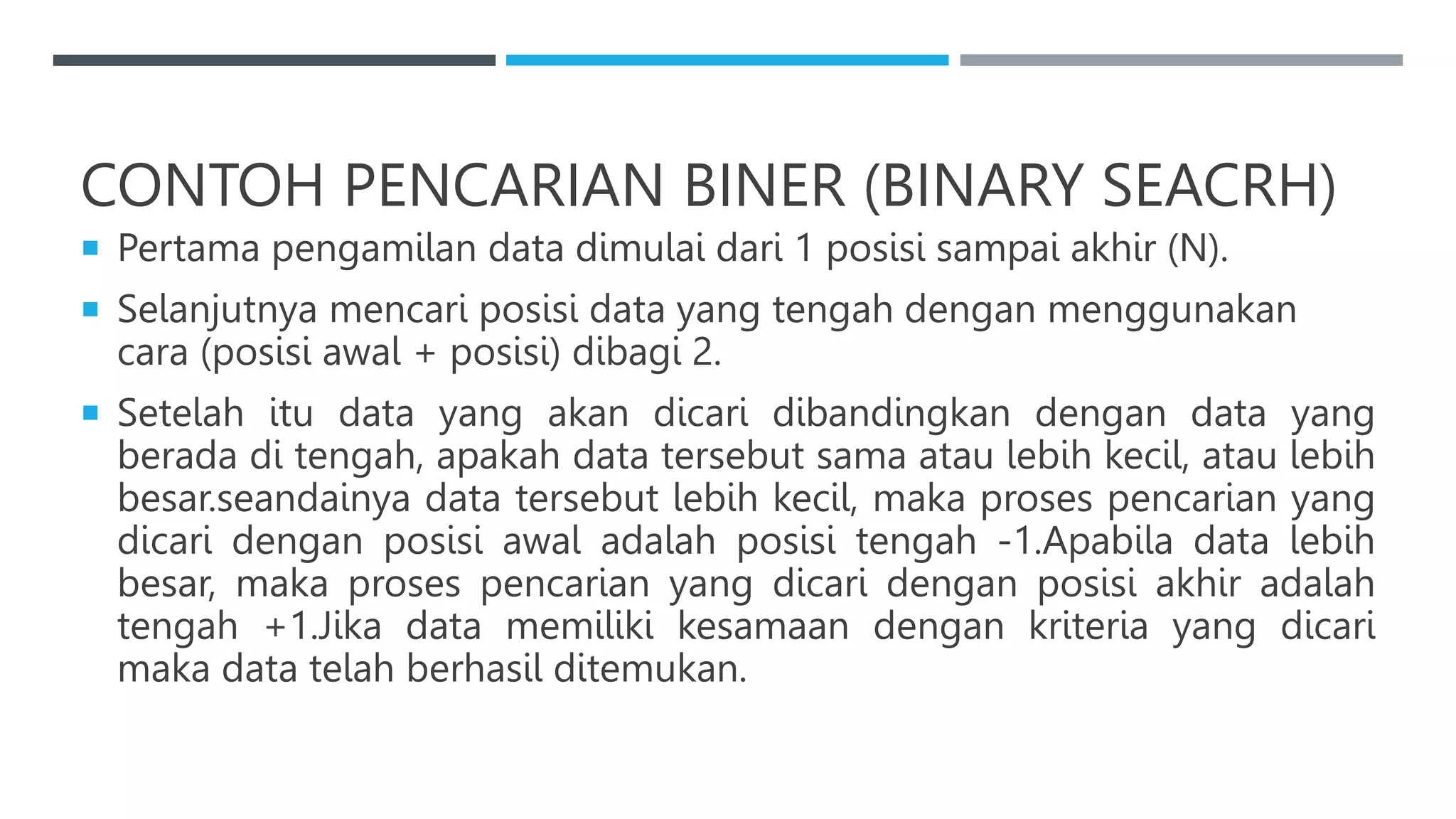 CONTOH PENCARIAN BINER (BINARY SEACRH)
 Pertama pengamilan data dimulai dari 1 posisi sampai akhir (N).
 Selanjutnya mencari posisi data yang tengah dengan menggunakan
cara (posisi awal + posisi) dibagi 2.
 Setelah itu data yang akan dicari dibandingkan dengan data yang
berada di tengah, apakah data tersebut sama atau lebih kecil, atau lebih
besar.seandainya data tersebut lebih kecil, maka proses pencarian yang
dicari dengan posisi awal adalah posisi tengah -1.Apabila data lebih
besar, maka proses pencarian yang dicari dengan posisi akhir adalah
tengah +1.Jika data memiliki kesamaan dengan kriteria yang dicari
maka data telah berhasil ditemukan.
 