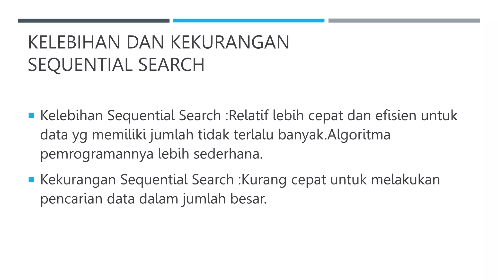 KELEBIHAN DAN KEKURANGAN
SEQUENTIAL SEARCH
 Kelebihan Sequential Search :Relatif lebih cepat dan efisien untuk
data yg memiliki jumlah tidak terlalu banyak.Algoritma
pemrogramannya lebih sederhana.
 Kekurangan Sequential Search :Kurang cepat untuk melakukan
pencarian data dalam jumlah besar.
 