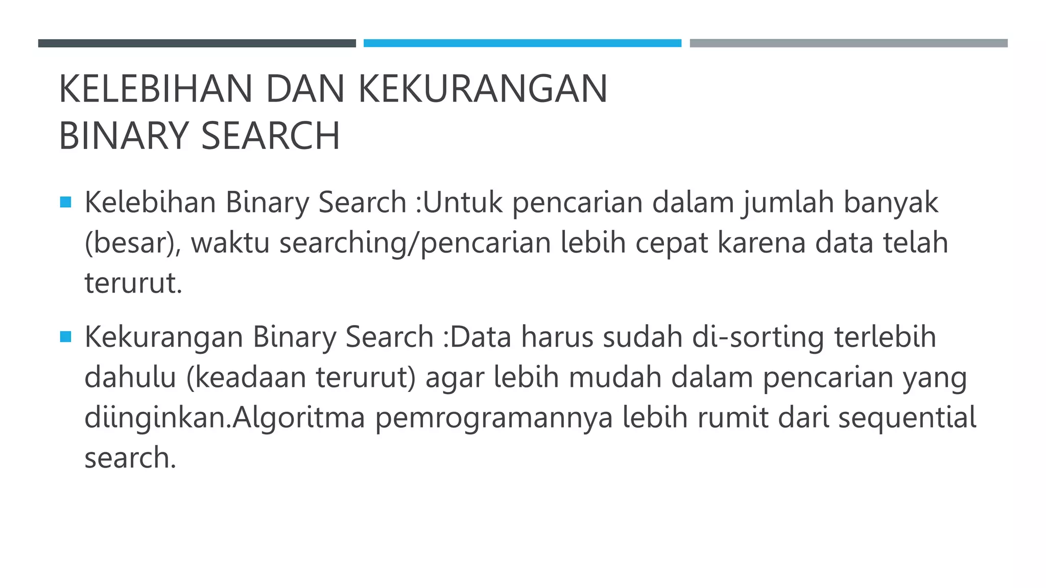 KELEBIHAN DAN KEKURANGAN
BINARY SEARCH
 Kelebihan Binary Search :Untuk pencarian dalam jumlah banyak
(besar), waktu searching/pencarian lebih cepat karena data telah
terurut.
 Kekurangan Binary Search :Data harus sudah di-sorting terlebih
dahulu (keadaan terurut) agar lebih mudah dalam pencarian yang
diinginkan.Algoritma pemrogramannya lebih rumit dari sequential
search.
 