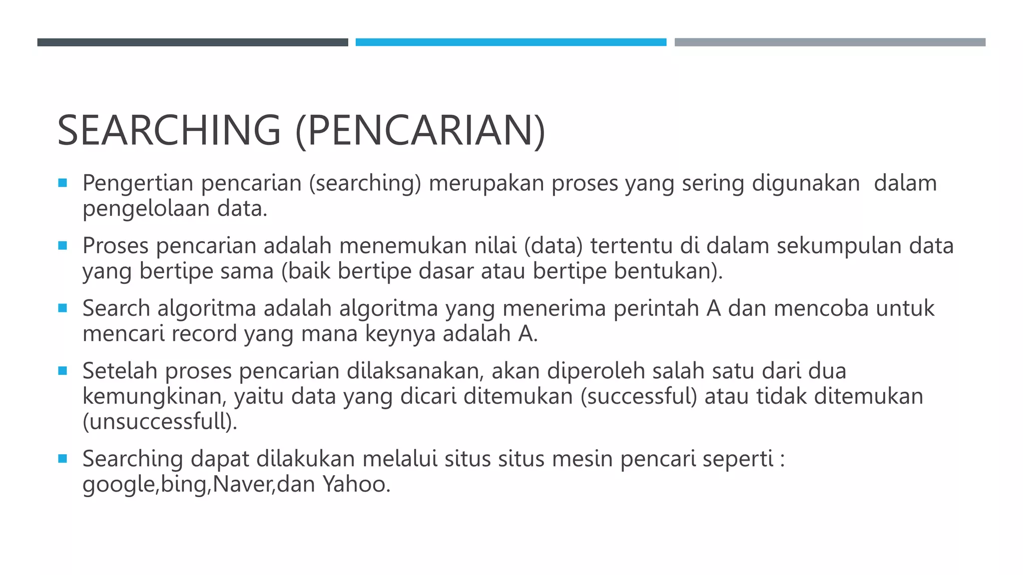 SEARCHING (PENCARIAN)
 Pengertian pencarian (searching) merupakan proses yang sering digunakan dalam
pengelolaan data.
 Proses pencarian adalah menemukan nilai (data) tertentu di dalam sekumpulan data
yang bertipe sama (baik bertipe dasar atau bertipe bentukan).
 Search algoritma adalah algoritma yang menerima perintah A dan mencoba untuk
mencari record yang mana keynya adalah A.
 Setelah proses pencarian dilaksanakan, akan diperoleh salah satu dari dua
kemungkinan, yaitu data yang dicari ditemukan (successful) atau tidak ditemukan
(unsuccessfull).
 Searching dapat dilakukan melalui situs situs mesin pencari seperti :
google,bing,Naver,dan Yahoo.
 