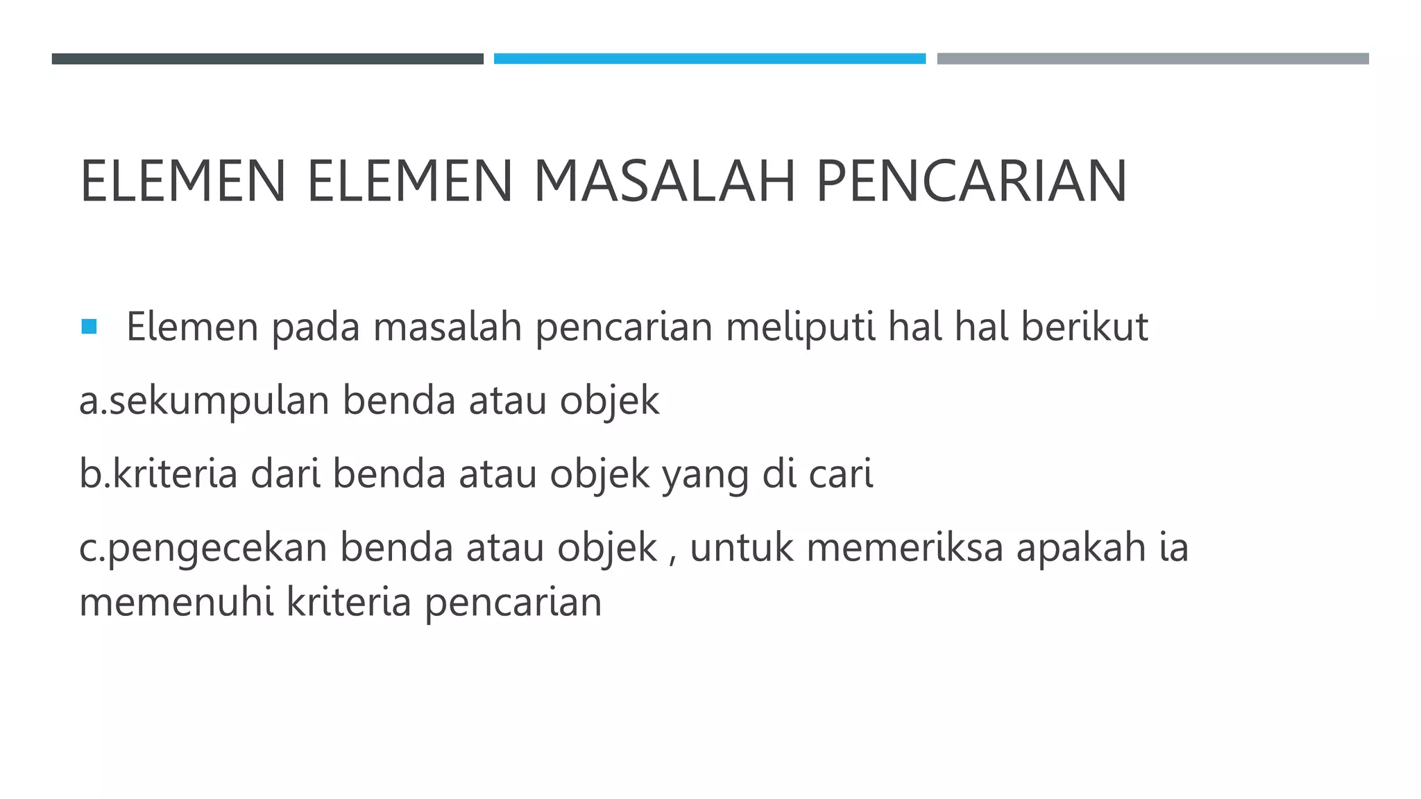 ELEMEN ELEMEN MASALAH PENCARIAN
 Elemen pada masalah pencarian meliputi hal hal berikut
a.sekumpulan benda atau objek
b.kriteria dari benda atau objek yang di cari
c.pengecekan benda atau objek , untuk memeriksa apakah ia
memenuhi kriteria pencarian
 