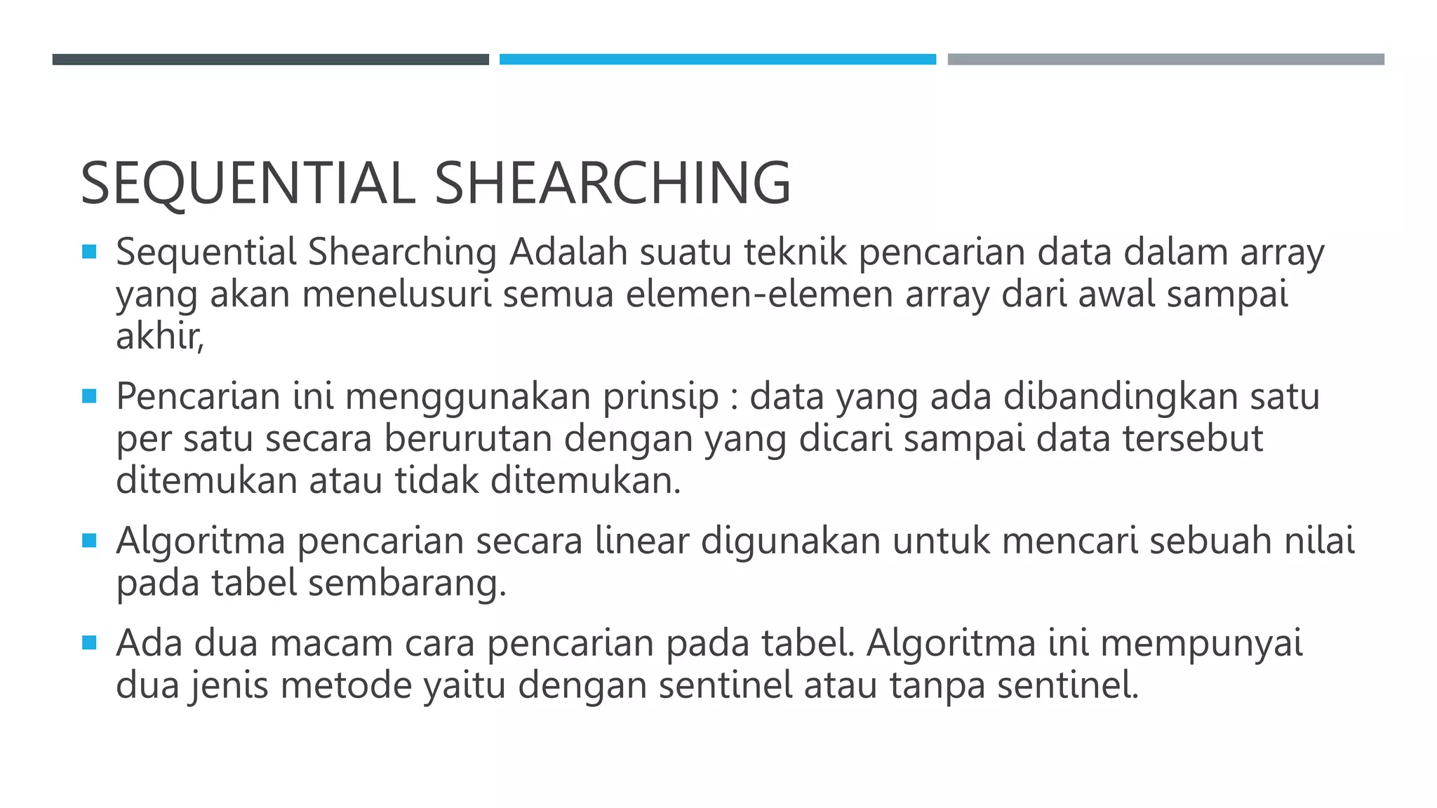 SEQUENTIAL SHEARCHING
 Sequential Shearching Adalah suatu teknik pencarian data dalam array
yang akan menelusuri semua elemen-elemen array dari awal sampai
akhir,
 Pencarian ini menggunakan prinsip : data yang ada dibandingkan satu
per satu secara berurutan dengan yang dicari sampai data tersebut
ditemukan atau tidak ditemukan.
 Algoritma pencarian secara linear digunakan untuk mencari sebuah nilai
pada tabel sembarang.
 Ada dua macam cara pencarian pada tabel. Algoritma ini mempunyai
dua jenis metode yaitu dengan sentinel atau tanpa sentinel.
 