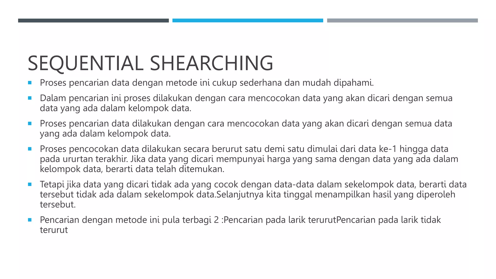 SEQUENTIAL SHEARCHING
 Proses pencarian data dengan metode ini cukup sederhana dan mudah dipahami.
 Dalam pencarian ini proses dilakukan dengan cara mencocokan data yang akan dicari dengan semua
data yang ada dalam kelompok data.
 Proses pencarian data dilakukan dengan cara mencocokan data yang akan dicari dengan semua data
yang ada dalam kelompok data.
 Proses pencocokan data dilakukan secara berurut satu demi satu dimulai dari data ke-1 hingga data
pada ururtan terakhir. Jika data yang dicari mempunyai harga yang sama dengan data yang ada dalam
kelompok data, berarti data telah ditemukan.
 Tetapi jika data yang dicari tidak ada yang cocok dengan data-data dalam sekelompok data, berarti data
tersebut tidak ada dalam sekelompok data.Selanjutnya kita tinggal menampilkan hasil yang diperoleh
tersebut.
 Pencarian dengan metode ini pula terbagi 2 :Pencarian pada larik terurutPencarian pada larik tidak
terurut
 