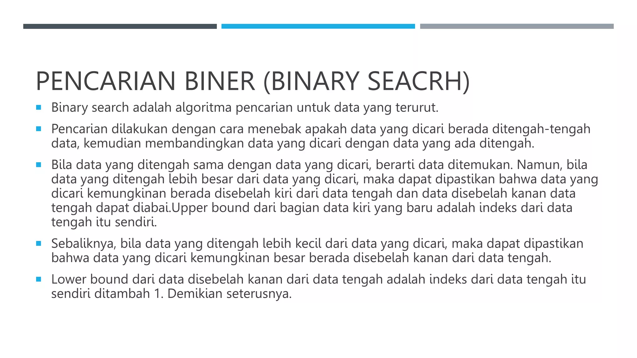 PENCARIAN BINER (BINARY SEACRH)
 Binary search adalah algoritma pencarian untuk data yang terurut.
 Pencarian dilakukan dengan cara menebak apakah data yang dicari berada ditengah-tengah
data, kemudian membandingkan data yang dicari dengan data yang ada ditengah.
 Bila data yang ditengah sama dengan data yang dicari, berarti data ditemukan. Namun, bila
data yang ditengah lebih besar dari data yang dicari, maka dapat dipastikan bahwa data yang
dicari kemungkinan berada disebelah kiri dari data tengah dan data disebelah kanan data
tengah dapat diabai.Upper bound dari bagian data kiri yang baru adalah indeks dari data
tengah itu sendiri.
 Sebaliknya, bila data yang ditengah lebih kecil dari data yang dicari, maka dapat dipastikan
bahwa data yang dicari kemungkinan besar berada disebelah kanan dari data tengah.
 Lower bound dari data disebelah kanan dari data tengah adalah indeks dari data tengah itu
sendiri ditambah 1. Demikian seterusnya.
 