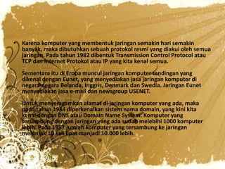 • Karena komputer yang membentuk jaringan semakin hari semakin
  banyak, maka dibutuhkan sebuah protokol resmi yang diakui oleh semua
  jaringan. Pada tahun 1982 dibentuk Transmission Control Protocol atau
  TCP dan Internet Protokol atau IP yang kita kenal semua.
   Sementara itu di Eropa muncul jaringan komputer tandingan yang
   dikenal dengan Eunet, yang menyediakan jasa jaringan komputer di
   negara-negara Belanda, Inggris, Denmark dan Swedia. Jaringan Eunet
   menyediakan jasa e-mail dan newsgroup USENET.
   Untuk menyeragamkan alamat di jaringan komputer yang ada, maka
   pada tahun 1984 diperkenalkan sistem nama domain, yang kini kita
   kenal dengan DNS atau Domain Name System. Komputer yang
   tersambung dengan jaringan yang ada sudah melebihi 1000 komputer
   lebih. Pada 1987 jumlah komputer yang tersambung ke jaringan
   melonjak 10 kali lipat manjadi 10.000 lebih.
 