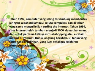 • Tahun 1992, komputer yang saling tersambung membentuk
  jaringan sudah melampaui sejuta komputer, dan di tahun
  yang sama muncul istilah surfing the internet. Tahun 1994,
  situs internet telah tumbuh menjadi 3000 alamat halaman,
  dan untuk pertama kalinya virtual-shopping atau e-retail
  muncul di internet. Dunia langsung berubah. Di tahun yang
  sama Yahoo! didirikan, yang juga sekaligus kelahiran
  Netscape Navigator
 