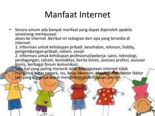 Manfaat Internet
• Secara umum ada banyak manfaat yang dapat diperoleh apabila
  seseorang mempunyai
  akses ke internet .Berikut ini sebagian dari apa yang tersedia di
  internet:
  1. Informasi untuk kehidupan pribadi :kesehatan, rekreasi, hobby,
  pengembangan pribadi, rohani, sosial.
  2. Informasi untuk kehidupan profesional/pekerja :sains, teknologi,
  perdagangan, saham, komoditas, berita bisnis, asosiasi profesi, asosiasi
  bisnis, berbagai forum komunikasi.
  Satu hal yang paling menarik ialah keanggotaan internet tidak
  mengenal batas negara, ras, kelas ekonomi, ideologi atau faktor faktor
  lain yang biasanya dapat menghambat pertukaran pikiran.
 