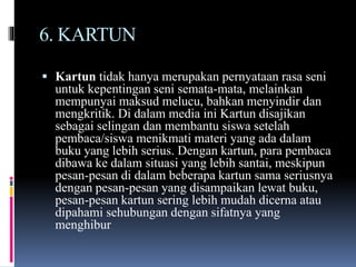 6. KARTUN
 Kartun tidak hanya merupakan pernyataan rasa seni
untuk kepentingan seni semata-mata, melainkan
mempunyai maksud melucu, bahkan menyindir dan
mengkritik. Di dalam media ini Kartun disajikan
sebagai selingan dan membantu siswa setelah
pembaca/siswa menikmati materi yang ada dalam
buku yang lebih serius. Dengan kartun, para pembaca
dibawa ke dalam situasi yang lebih santai, meskipun
pesan-pesan di dalam beberapa kartun sama seriusnya
dengan pesan-pesan yang disampaikan lewat buku,
pesan-pesan kartun sering lebih mudah dicerna atau
dipahami sehubungan dengan sifatnya yang
menghibur
 