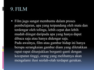 9. FILM
 Film juga sangat membantu dalam proses
pembelajaran, apa yang terpandang oleh mata dan
terdengar oleh telinga, lebih cepat dan lebih
mudah diingat daripada apa yang hanya dapat
dibaca saja atau hanya didengar saja.
Pada awalnya, film atau gambar hidup ini hanya
berupa serangkaian gambar diam yang diletakkan
rapat-rapat ditunjukkan berganti-ganti dengan
kecepatan tinggi, orang yang melihatnya akan
mengalami ilusi seolah-olah terdapat gerakan.
 