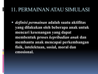 11. PERMAINANATAU SIMULASI
 definisi permainan adalah suatu aktifitas
yang dilakukan oleh beberapa anak untuk
mencari kesenangan yang dapat
membentuk proses kepribadian anak dan
membantu anak mencapai perkembangan
fisik, intelektuan, sosial, moral dan
emosional.
 