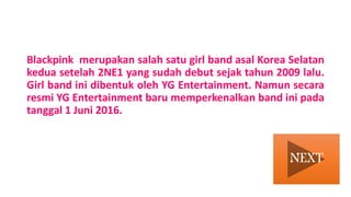 Blackpink merupakan salah satu girl band asal Korea Selatan
kedua setelah 2NE1 yang sudah debut sejak tahun 2009 lalu.
Girl band ini dibentuk oleh YG Entertainment. Namun secara
resmi YG Entertainment baru memperkenalkan band ini pada
tanggal 1 Juni 2016.
NEXT
 