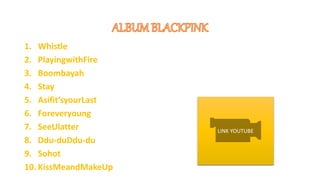 1. Whistle
2. PlayingwithFire
3. Boombayah
4. Stay
5. Asifit’syourLast
6. Foreveryoung
7. SeeUlatter
8. Ddu-duDdu-du
9. Sohot
10. KissMeandMakeUp
LINK YOUTUBE
 