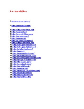4. web pendidikan 
1.http://education-portal.com/ 
2.http://pendidikan.net/ 
3.http://sltp.pendidikan.net/ 
4.http://aspirasi.us/ 
5.http://e-pendidikan.com/ 
6.http://berjuang.org/ 
7.http://siswa.org/ 
8.http://pt.pendidikan.net/ 
9.http://slta.pendidikan.net/ 
10.http://smk.pendidikan.net/ 
11.http://jobs.pendidikan.net/ 
12.http://e-teknologi.com/ 
13.http://sains.tv/ 
14.http://e-pemerintah.com/ 
15.http://teachercorners.com/ 
16.http://teknologipendidikan.com/ 
17.http://blog.e-majalah.com/ 
18.http://ilmusains.com/ 
19.http://e-majalah.com/ 
20.http://pendidikan.tv/ 
21.http://seaedu.net/ 
22.http://wankota.cyberdesa.com/ 
23.http://pojokguru.com/ 
24.http://pojoksiswa.com/ 
25.http://pendidikan.biz/ 
 