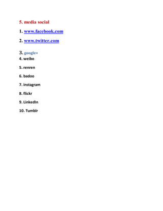 5. media social 
1. www.facebook.com 
2. www.twitter.com 
3. google+ 
4. weibo 
5. renren 
6. badoo 
7. instagram 
8. flickr 
9. LinkedIn 
10. Tumblr 
 
