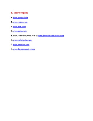 6. searc engine 
1. www.google.com 
2. www.yahoo.com 
3. www.msn.com 
4. www.alexa.com 
5. www.submiteexpress.com & www.freewebsubmission.com 
6. www.webstats4u.com 
7. www.altavista.com 
8. www.ilmukomputer.com 
