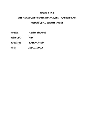 TUGAS T I K 3 
WEB AGAMA,WEB PEMERINTAHAN,BERITA,PENDIDIKAN, 
MEDIA SOSIAL, SEARCH ENGINE 
NAMA : ANTON IRAWAN 
FAKULTAS : FTIK 
JURUSAN : T.PERKAPALAN 
NIM :2014.021.0006 
 