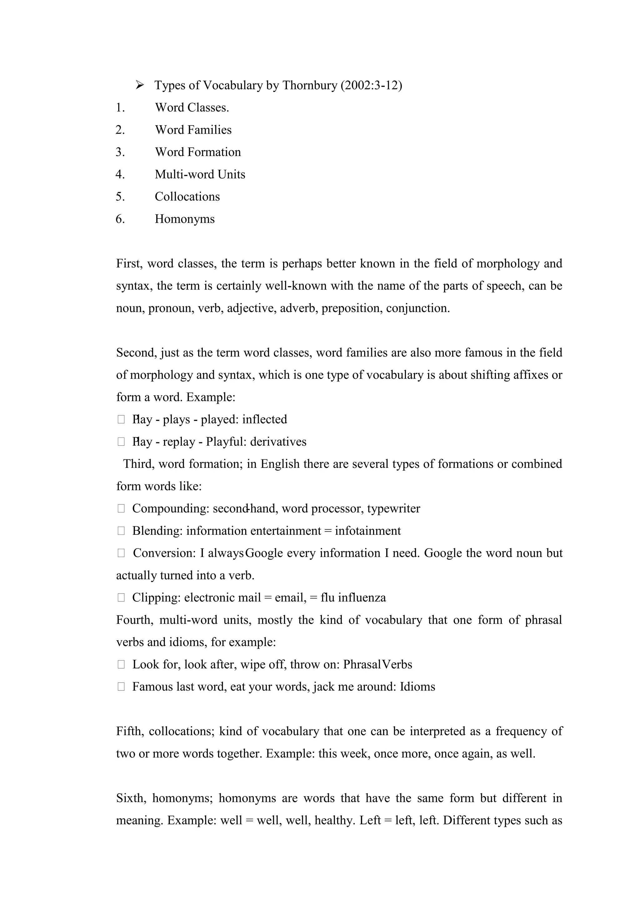  Types of Vocabulary by Thornbury (2002:3-12)
1.      Word Classes.
2.      Word Families
3.      Word Formation
4.      Multi-word Units
5.      Collocations
6.      Homonyms


First, word classes, the term is perhaps better known in the field of morphology and
syntax, the term is certainly well-known with the name of the parts of speech, can be
noun, pronoun, verb, adjective, adverb, preposition, conjunction.


Second, just as the term word classes, word families are also more famous in the field
of morphology and syntax, which is one type of vocabulary is about shifting affixes or
form a word. Example:
 P - plays - played: inflected
   lay
 P - replay - Playful: derivatives
   lay
 Third, word formation; in English there are several types of formations or combined
form words like:
 Compounding: second-hand, word processor, typewriter
 Blending: information entertainment = infotainment
 Conversion: I always Google every information I need. Google the word noun but
actually turned into a verb.
 Clipping: electronic mail = email, = flu influenza
Fourth, multi-word units, mostly the kind of vocabulary that one form of phrasal
verbs and idioms, for example:
 Look for, look after, wipe off, throw on: Phrasal Verbs
 Famous last word, eat your words, jack me around: Idioms


Fifth, collocations; kind of vocabulary that one can be interpreted as a frequency of
two or more words together. Example: this week, once more, once again, as well.


Sixth, homonyms; homonyms are words that have the same form but different in
meaning. Example: well = well, well, healthy. Left = left, left. Different types such as
 