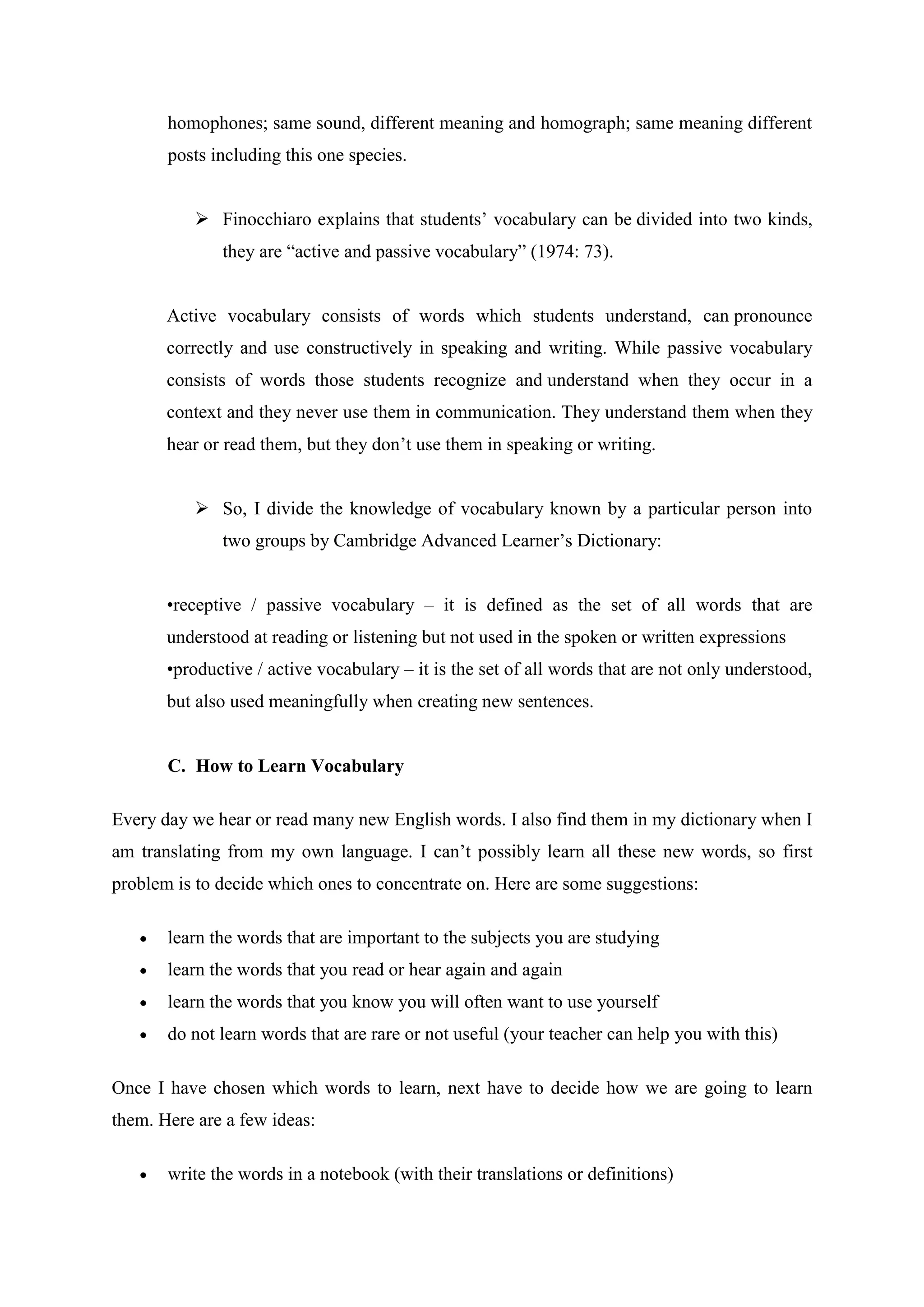 homophones; same sound, different meaning and homograph; same meaning different
       posts including this one species.


           Finocchiaro explains that students‟ vocabulary can be divided into two kinds,
              they are “active and passive vocabulary” (1974: 73).


       Active vocabulary consists of words which students understand, can pronounce
       correctly and use constructively in speaking and writing. While passive vocabulary
       consists of words those students recognize and understand when they occur in a
       context and they never use them in communication. They understand them when they
       hear or read them, but they don‟t use them in speaking or writing.


           So, I divide the knowledge of vocabulary known by a particular person into
              two groups by Cambridge Advanced Learner‟s Dictionary:


       •receptive / passive vocabulary – it is defined as the set of all words that are
       understood at reading or listening but not used in the spoken or written expressions
       •productive / active vocabulary – it is the set of all words that are not only understood,
       but also used meaningfully when creating new sentences.


       C. How to Learn Vocabulary

Every day we hear or read many new English words. I also find them in my dictionary when I
am translating from my own language. I can‟t possibly learn all these new words, so first
problem is to decide which ones to concentrate on. Here are some suggestions:

       learn the words that are important to the subjects you are studying
       learn the words that you read or hear again and again
       learn the words that you know you will often want to use yourself
       do not learn words that are rare or not useful (your teacher can help you with this)

Once I have chosen which words to learn, next have to decide how we are going to learn
them. Here are a few ideas:

       write the words in a notebook (with their translations or definitions)
 