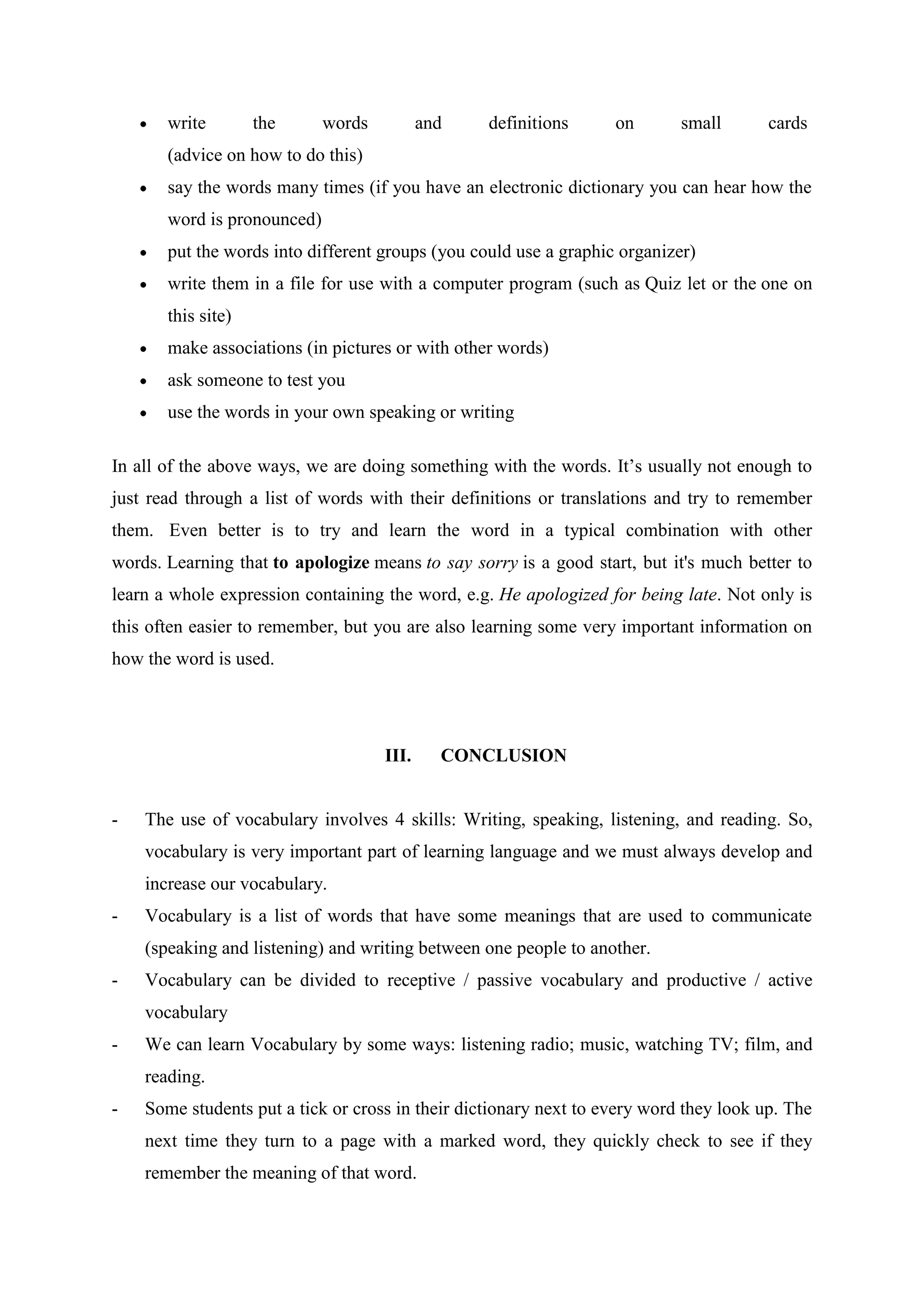 write        the      words          and   definitions      on       small       cards
       (advice on how to do this)
       say the words many times (if you have an electronic dictionary you can hear how the
       word is pronounced)
       put the words into different groups (you could use a graphic organizer)
       write them in a file for use with a computer program (such as Quiz let or the one on
       this site)
       make associations (in pictures or with other words)
       ask someone to test you
       use the words in your own speaking or writing

In all of the above ways, we are doing something with the words. It‟s usually not enough to
just read through a list of words with their definitions or translations and try to remember
them. Even better is to try and learn the word in a typical combination with other
words. Learning that to apologize means to say sorry is a good start, but it's much better to
learn a whole expression containing the word, e.g. He apologized for being late. Not only is
this often easier to remember, but you are also learning some very important information on
how the word is used.




                                     III.     CONCLUSION


-   The use of vocabulary involves 4 skills: Writing, speaking, listening, and reading. So,
    vocabulary is very important part of learning language and we must always develop and
    increase our vocabulary.
-   Vocabulary is a list of words that have some meanings that are used to communicate
    (speaking and listening) and writing between one people to another.
-   Vocabulary can be divided to receptive / passive vocabulary and productive / active
    vocabulary
-   We can learn Vocabulary by some ways: listening radio; music, watching TV; film, and
    reading.
-   Some students put a tick or cross in their dictionary next to every word they look up. The
    next time they turn to a page with a marked word, they quickly check to see if they
    remember the meaning of that word.
 