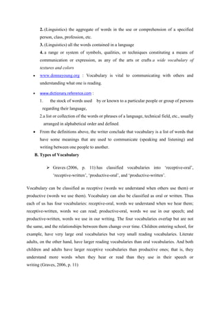 2. (Linguistics) the aggregate of words in the use or comprehension of a specified
       person, class, profession, etc.
       3. (Linguistics) all the words contained in a language
       4. a range or system of symbols, qualities, or techniques constituting a means of
       communication or expression, as any of the arts or crafts a wide vocabulary of
       textures and colors
       www.donnayoung.org : Vocabulary is vital to communicating with others and
       understanding what one is reading.

       www.dictionary.reference.com :
       1.      the stock of words used    by or known to a particular people or group of persons
        regarding their language,
       2.a list or collection of the words or phrases of a language, technical field, etc., usually
            arranged in alphabetical order and defined.
       From the definitions above, the writer conclude that vocabulary is a list of words that
       have some meanings that are used to communicate (speaking and listening) and
       writing between one people to another.
    B. Types of Vocabulary

              Graves (2006, p. 11) has classified vocabularies into „receptive-oral‟,
                 „receptive-written‟, „productive-oral‟, and „productive-written‟.

Vocabulary can be classified as receptive (words we understand when others use them) or
productive (words we use them). Vocabulary can also be classified as oral or written. Thus
each of us has four vocabularies: receptive-oral, words we understand when we hear them;
receptive-written, words we can read; productive-oral, words we use in our speech; and
productive-written, words we use in our writing. The four vocabularies overlap but are not
the same, and the relationships between them change over time. Children entering school, for
example, have very large oral vocabularies but very small reading vocabularies. Literate
adults, on the other hand, have larger reading vocabularies than oral vocabularies. And both
children and adults have larger receptive vocabularies than productive ones; that is, they
understand more words when they hear or read than they use in their speech or
writing (Graves, 2006, p. 11)
 
