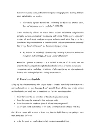 homophones; same sound, different meaning and homograph; same meaning different
       posts including this one species.


           Finocchiaro explains that students‟ vocabulary can be divided into two kinds,
              they are “active and passive vocabulary” (1974: 73).


       Active vocabulary consists of words which students understand, can pronounce
       correctly and use constructively in speaking and writing. While passive vocabulary
       consists of words those students recognize and understand when they occur in a
       context and they never use them in communication. They understand them when they
       hear or read them, but they don‟t use them in speaking or writing.


           So, I divide the knowledge of vocabulary known by a particular person into
              two groups by Cambridge Advanced Learner‟s Dictionary:


       •receptive / passive vocabulary – it is defined as the set of all words that are
       understood at reading or listening but not used in the spoken or written expressions
       •productive / active vocabulary – it is the set of all words that are not only understood,
       but also used meaningfully when creating new sentences.


       C. How to Learn Vocabulary

Every day we hear or read many new English words. I also find them in my dictionary when I
am translating from my own language. I can‟t possibly learn all these new words, so first
problem is to decide which ones to concentrate on. Here are some suggestions:

       learn the words that are important to the subjects you are studying
       learn the words that you read or hear again and again
       learn the words that you know you will often want to use yourself
       do not learn words that are rare or not useful (your teacher can help you with this)

Once I have chosen which words to learn, next have to decide how we are going to learn
them. Here are a few ideas:

       write the words in a notebook (with their translations or definitions)
 